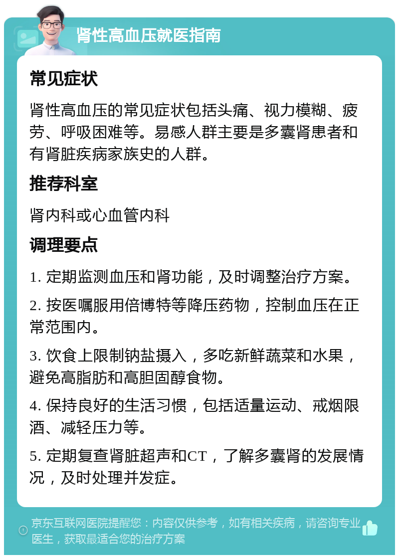 肾性高血压就医指南 常见症状 肾性高血压的常见症状包括头痛、视力模糊、疲劳、呼吸困难等。易感人群主要是多囊肾患者和有肾脏疾病家族史的人群。 推荐科室 肾内科或心血管内科 调理要点 1. 定期监测血压和肾功能，及时调整治疗方案。 2. 按医嘱服用倍博特等降压药物，控制血压在正常范围内。 3. 饮食上限制钠盐摄入，多吃新鲜蔬菜和水果，避免高脂肪和高胆固醇食物。 4. 保持良好的生活习惯，包括适量运动、戒烟限酒、减轻压力等。 5. 定期复查肾脏超声和CT，了解多囊肾的发展情况，及时处理并发症。