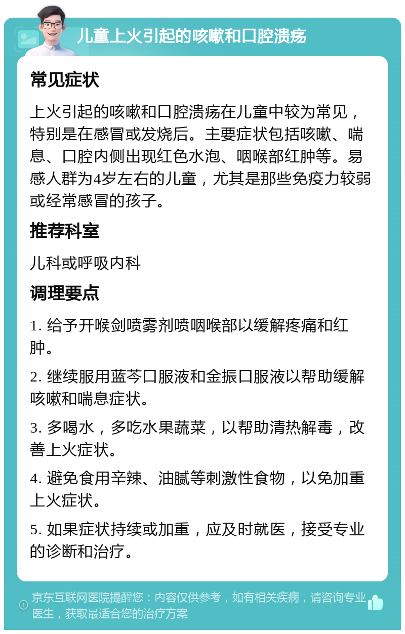 儿童上火引起的咳嗽和口腔溃疡 常见症状 上火引起的咳嗽和口腔溃疡在儿童中较为常见，特别是在感冒或发烧后。主要症状包括咳嗽、喘息、口腔内侧出现红色水泡、咽喉部红肿等。易感人群为4岁左右的儿童，尤其是那些免疫力较弱或经常感冒的孩子。 推荐科室 儿科或呼吸内科 调理要点 1. 给予开喉剑喷雾剂喷咽喉部以缓解疼痛和红肿。 2. 继续服用蓝芩口服液和金振口服液以帮助缓解咳嗽和喘息症状。 3. 多喝水，多吃水果蔬菜，以帮助清热解毒，改善上火症状。 4. 避免食用辛辣、油腻等刺激性食物，以免加重上火症状。 5. 如果症状持续或加重，应及时就医，接受专业的诊断和治疗。