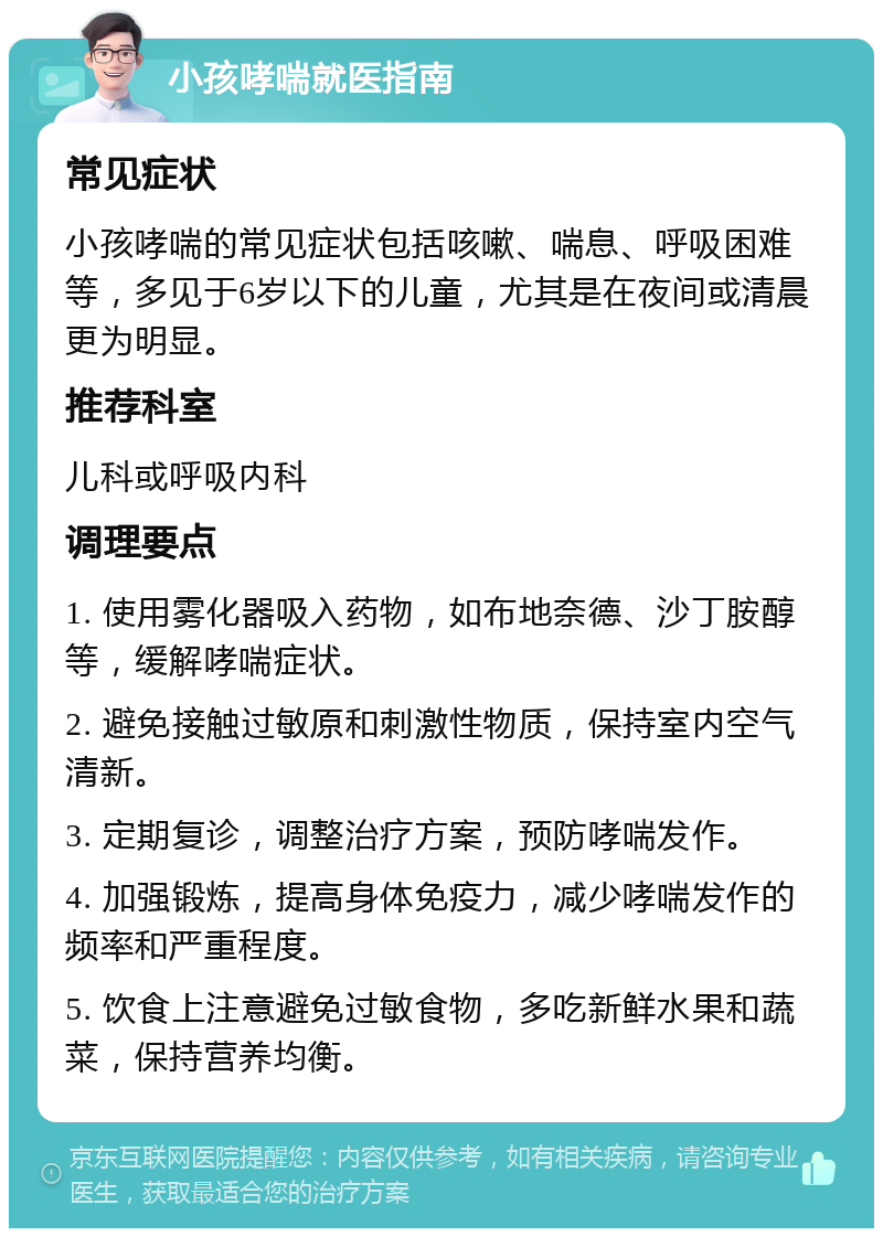 小孩哮喘就医指南 常见症状 小孩哮喘的常见症状包括咳嗽、喘息、呼吸困难等，多见于6岁以下的儿童，尤其是在夜间或清晨更为明显。 推荐科室 儿科或呼吸内科 调理要点 1. 使用雾化器吸入药物，如布地奈德、沙丁胺醇等，缓解哮喘症状。 2. 避免接触过敏原和刺激性物质，保持室内空气清新。 3. 定期复诊，调整治疗方案，预防哮喘发作。 4. 加强锻炼，提高身体免疫力，减少哮喘发作的频率和严重程度。 5. 饮食上注意避免过敏食物，多吃新鲜水果和蔬菜，保持营养均衡。