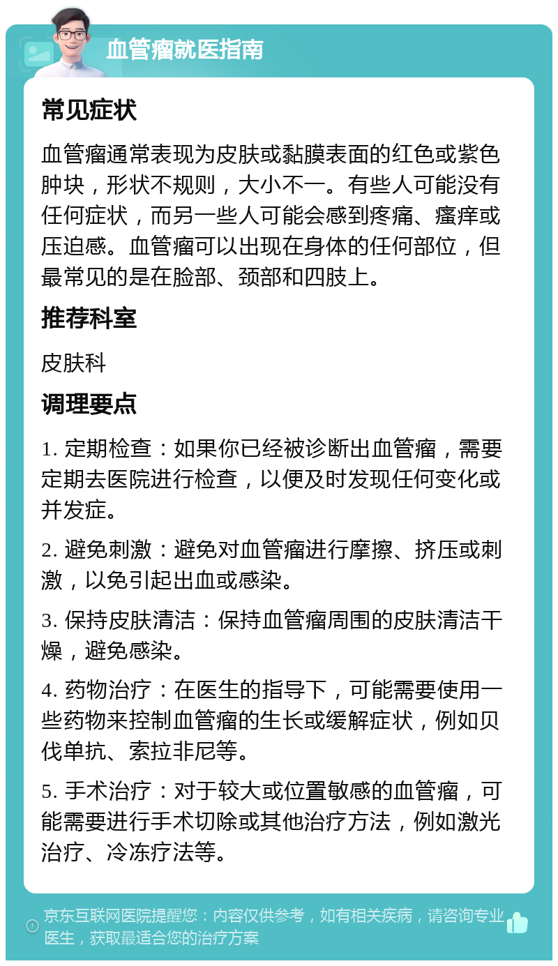 血管瘤就医指南 常见症状 血管瘤通常表现为皮肤或黏膜表面的红色或紫色肿块，形状不规则，大小不一。有些人可能没有任何症状，而另一些人可能会感到疼痛、瘙痒或压迫感。血管瘤可以出现在身体的任何部位，但最常见的是在脸部、颈部和四肢上。 推荐科室 皮肤科 调理要点 1. 定期检查：如果你已经被诊断出血管瘤，需要定期去医院进行检查，以便及时发现任何变化或并发症。 2. 避免刺激：避免对血管瘤进行摩擦、挤压或刺激，以免引起出血或感染。 3. 保持皮肤清洁：保持血管瘤周围的皮肤清洁干燥，避免感染。 4. 药物治疗：在医生的指导下，可能需要使用一些药物来控制血管瘤的生长或缓解症状，例如贝伐单抗、索拉非尼等。 5. 手术治疗：对于较大或位置敏感的血管瘤，可能需要进行手术切除或其他治疗方法，例如激光治疗、冷冻疗法等。