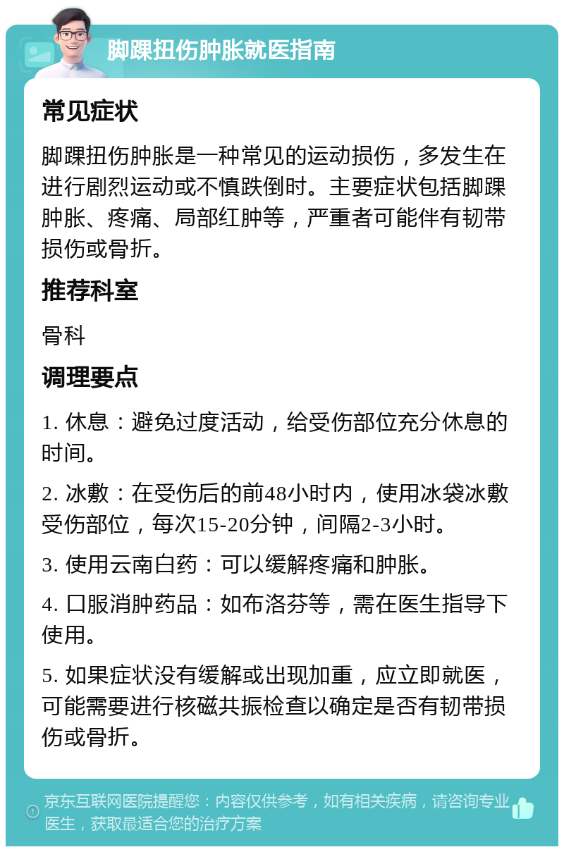 脚踝扭伤肿胀就医指南 常见症状 脚踝扭伤肿胀是一种常见的运动损伤，多发生在进行剧烈运动或不慎跌倒时。主要症状包括脚踝肿胀、疼痛、局部红肿等，严重者可能伴有韧带损伤或骨折。 推荐科室 骨科 调理要点 1. 休息：避免过度活动，给受伤部位充分休息的时间。 2. 冰敷：在受伤后的前48小时内，使用冰袋冰敷受伤部位，每次15-20分钟，间隔2-3小时。 3. 使用云南白药：可以缓解疼痛和肿胀。 4. 口服消肿药品：如布洛芬等，需在医生指导下使用。 5. 如果症状没有缓解或出现加重，应立即就医，可能需要进行核磁共振检查以确定是否有韧带损伤或骨折。