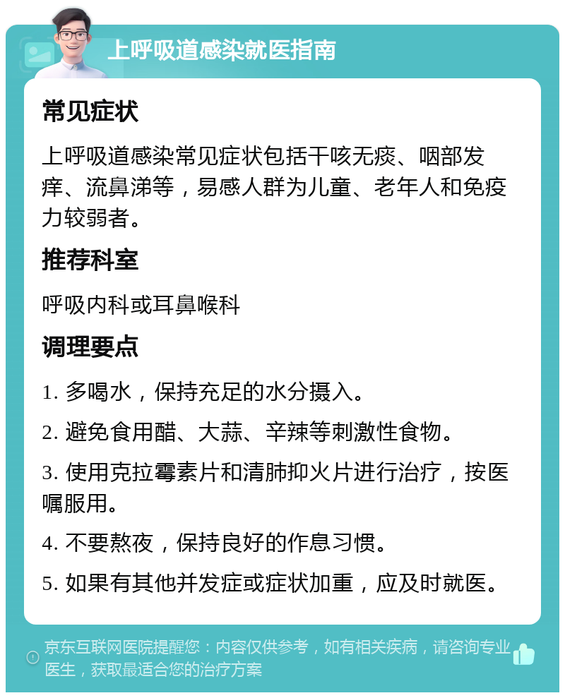 上呼吸道感染就医指南 常见症状 上呼吸道感染常见症状包括干咳无痰、咽部发痒、流鼻涕等，易感人群为儿童、老年人和免疫力较弱者。 推荐科室 呼吸内科或耳鼻喉科 调理要点 1. 多喝水，保持充足的水分摄入。 2. 避免食用醋、大蒜、辛辣等刺激性食物。 3. 使用克拉霉素片和清肺抑火片进行治疗，按医嘱服用。 4. 不要熬夜，保持良好的作息习惯。 5. 如果有其他并发症或症状加重，应及时就医。