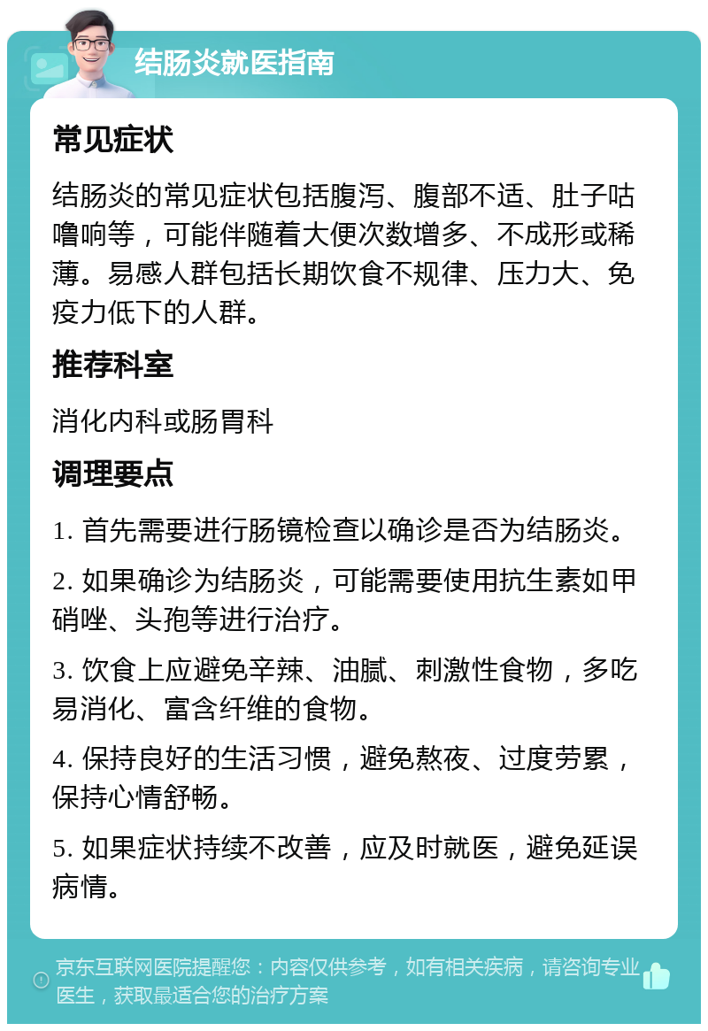 结肠炎就医指南 常见症状 结肠炎的常见症状包括腹泻、腹部不适、肚子咕噜响等，可能伴随着大便次数增多、不成形或稀薄。易感人群包括长期饮食不规律、压力大、免疫力低下的人群。 推荐科室 消化内科或肠胃科 调理要点 1. 首先需要进行肠镜检查以确诊是否为结肠炎。 2. 如果确诊为结肠炎，可能需要使用抗生素如甲硝唑、头孢等进行治疗。 3. 饮食上应避免辛辣、油腻、刺激性食物，多吃易消化、富含纤维的食物。 4. 保持良好的生活习惯，避免熬夜、过度劳累，保持心情舒畅。 5. 如果症状持续不改善，应及时就医，避免延误病情。