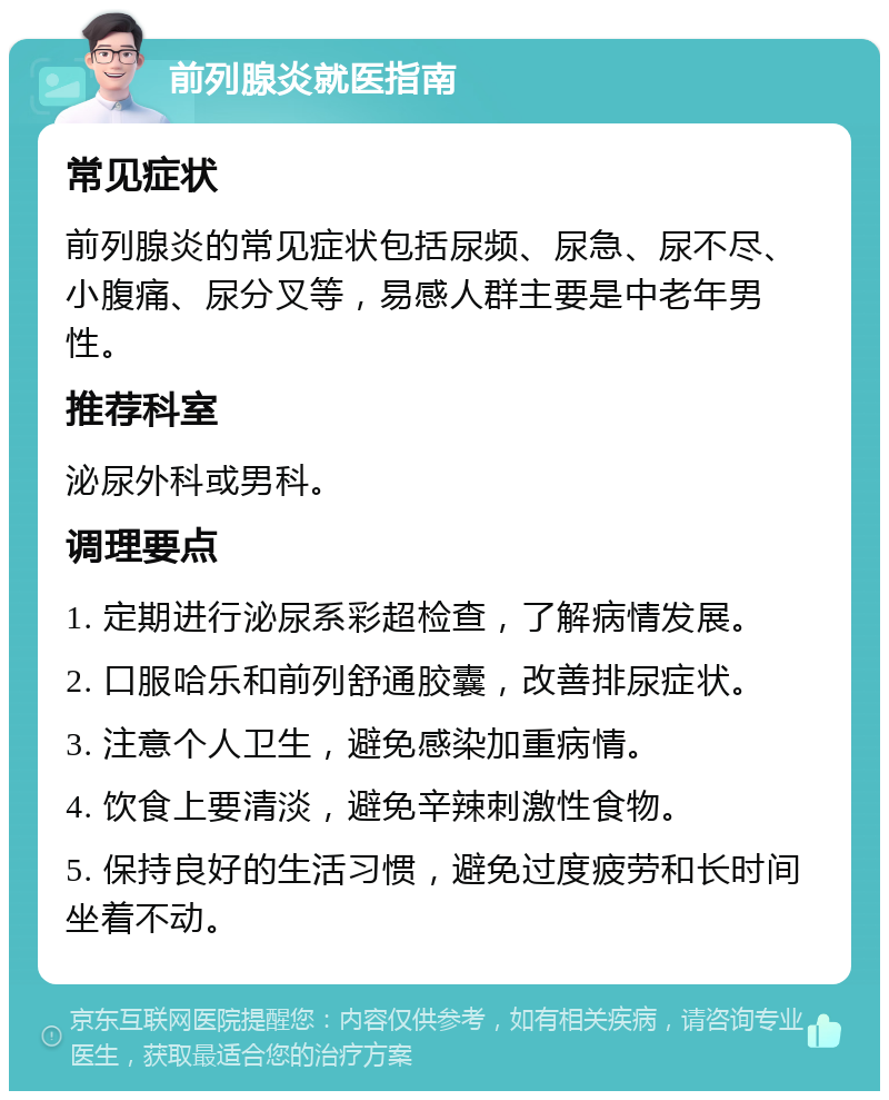 前列腺炎就医指南 常见症状 前列腺炎的常见症状包括尿频、尿急、尿不尽、小腹痛、尿分叉等，易感人群主要是中老年男性。 推荐科室 泌尿外科或男科。 调理要点 1. 定期进行泌尿系彩超检查，了解病情发展。 2. 口服哈乐和前列舒通胶囊，改善排尿症状。 3. 注意个人卫生，避免感染加重病情。 4. 饮食上要清淡，避免辛辣刺激性食物。 5. 保持良好的生活习惯，避免过度疲劳和长时间坐着不动。