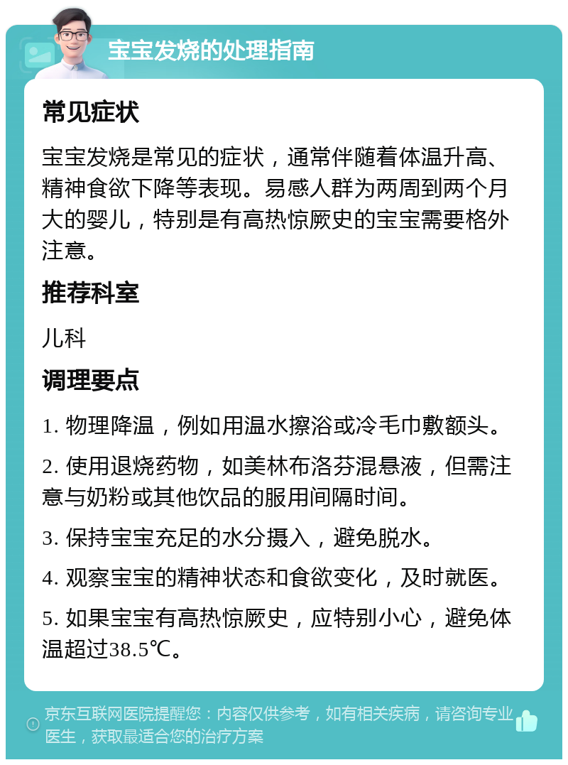 宝宝发烧的处理指南 常见症状 宝宝发烧是常见的症状，通常伴随着体温升高、精神食欲下降等表现。易感人群为两周到两个月大的婴儿，特别是有高热惊厥史的宝宝需要格外注意。 推荐科室 儿科 调理要点 1. 物理降温，例如用温水擦浴或冷毛巾敷额头。 2. 使用退烧药物，如美林布洛芬混悬液，但需注意与奶粉或其他饮品的服用间隔时间。 3. 保持宝宝充足的水分摄入，避免脱水。 4. 观察宝宝的精神状态和食欲变化，及时就医。 5. 如果宝宝有高热惊厥史，应特别小心，避免体温超过38.5℃。