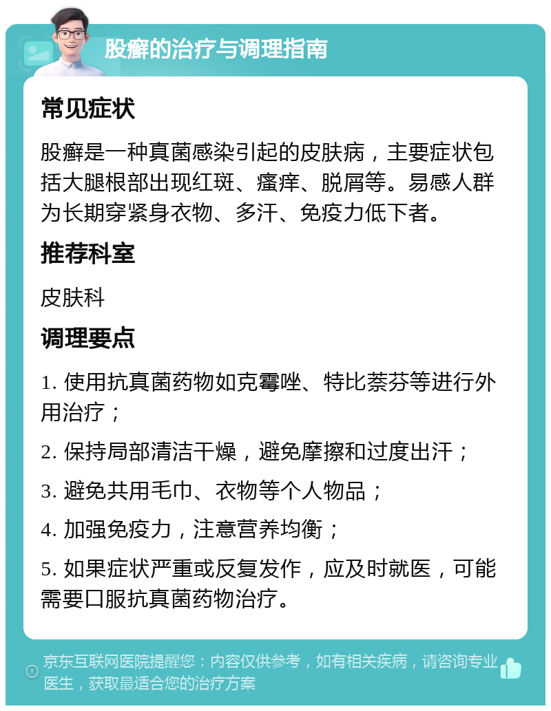 股癣的治疗与调理指南 常见症状 股癣是一种真菌感染引起的皮肤病，主要症状包括大腿根部出现红斑、瘙痒、脱屑等。易感人群为长期穿紧身衣物、多汗、免疫力低下者。 推荐科室 皮肤科 调理要点 1. 使用抗真菌药物如克霉唑、特比萘芬等进行外用治疗； 2. 保持局部清洁干燥，避免摩擦和过度出汗； 3. 避免共用毛巾、衣物等个人物品； 4. 加强免疫力，注意营养均衡； 5. 如果症状严重或反复发作，应及时就医，可能需要口服抗真菌药物治疗。