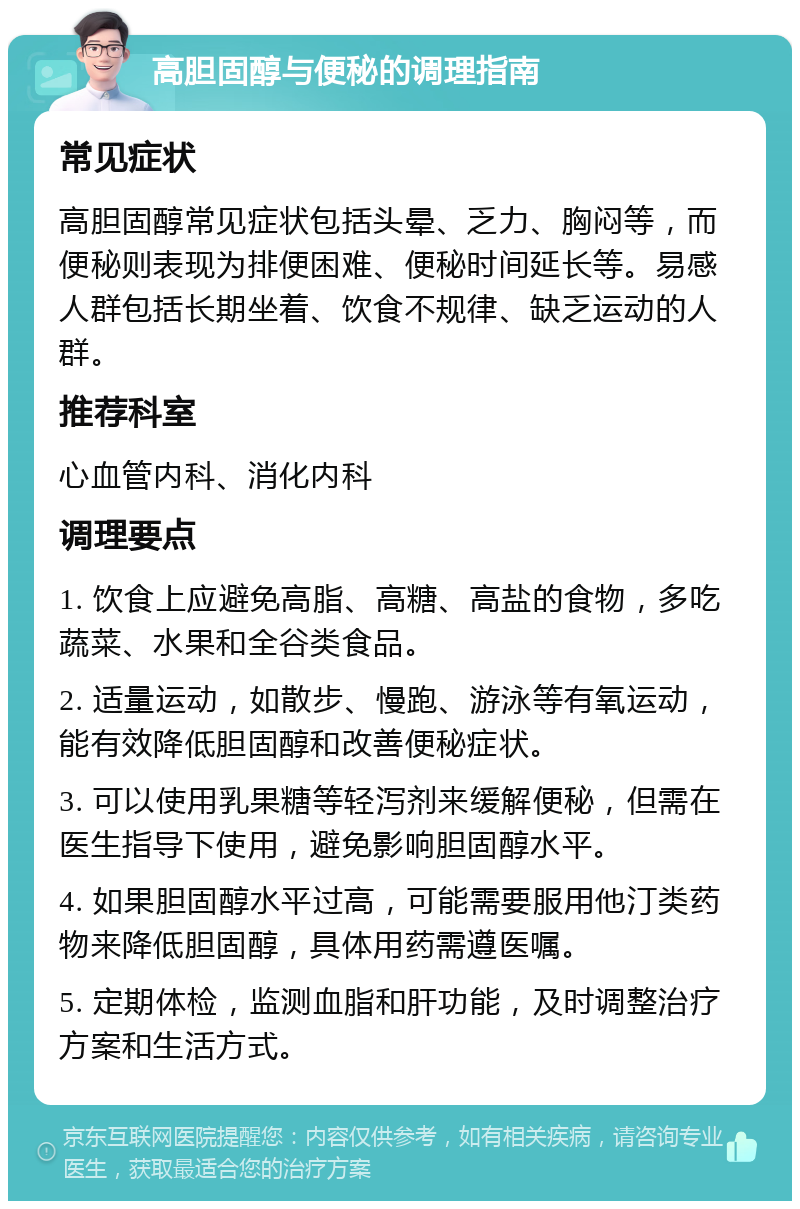 高胆固醇与便秘的调理指南 常见症状 高胆固醇常见症状包括头晕、乏力、胸闷等，而便秘则表现为排便困难、便秘时间延长等。易感人群包括长期坐着、饮食不规律、缺乏运动的人群。 推荐科室 心血管内科、消化内科 调理要点 1. 饮食上应避免高脂、高糖、高盐的食物，多吃蔬菜、水果和全谷类食品。 2. 适量运动，如散步、慢跑、游泳等有氧运动，能有效降低胆固醇和改善便秘症状。 3. 可以使用乳果糖等轻泻剂来缓解便秘，但需在医生指导下使用，避免影响胆固醇水平。 4. 如果胆固醇水平过高，可能需要服用他汀类药物来降低胆固醇，具体用药需遵医嘱。 5. 定期体检，监测血脂和肝功能，及时调整治疗方案和生活方式。