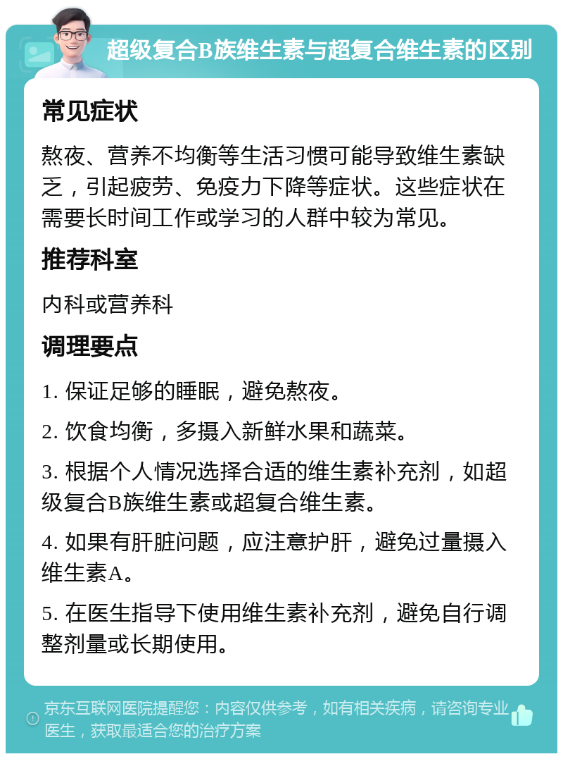 超级复合B族维生素与超复合维生素的区别 常见症状 熬夜、营养不均衡等生活习惯可能导致维生素缺乏，引起疲劳、免疫力下降等症状。这些症状在需要长时间工作或学习的人群中较为常见。 推荐科室 内科或营养科 调理要点 1. 保证足够的睡眠，避免熬夜。 2. 饮食均衡，多摄入新鲜水果和蔬菜。 3. 根据个人情况选择合适的维生素补充剂，如超级复合B族维生素或超复合维生素。 4. 如果有肝脏问题，应注意护肝，避免过量摄入维生素A。 5. 在医生指导下使用维生素补充剂，避免自行调整剂量或长期使用。