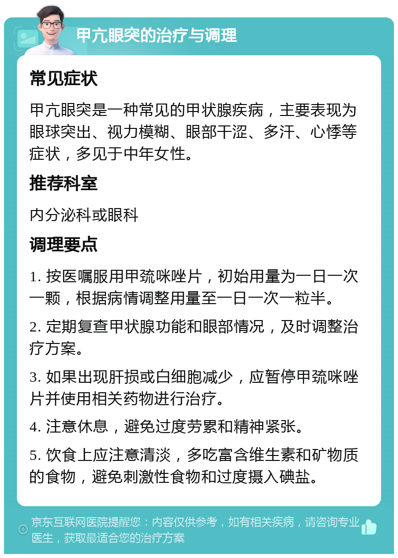 甲亢眼突的治疗与调理 常见症状 甲亢眼突是一种常见的甲状腺疾病，主要表现为眼球突出、视力模糊、眼部干涩、多汗、心悸等症状，多见于中年女性。 推荐科室 内分泌科或眼科 调理要点 1. 按医嘱服用甲巯咪唑片，初始用量为一日一次一颗，根据病情调整用量至一日一次一粒半。 2. 定期复查甲状腺功能和眼部情况，及时调整治疗方案。 3. 如果出现肝损或白细胞减少，应暂停甲巯咪唑片并使用相关药物进行治疗。 4. 注意休息，避免过度劳累和精神紧张。 5. 饮食上应注意清淡，多吃富含维生素和矿物质的食物，避免刺激性食物和过度摄入碘盐。