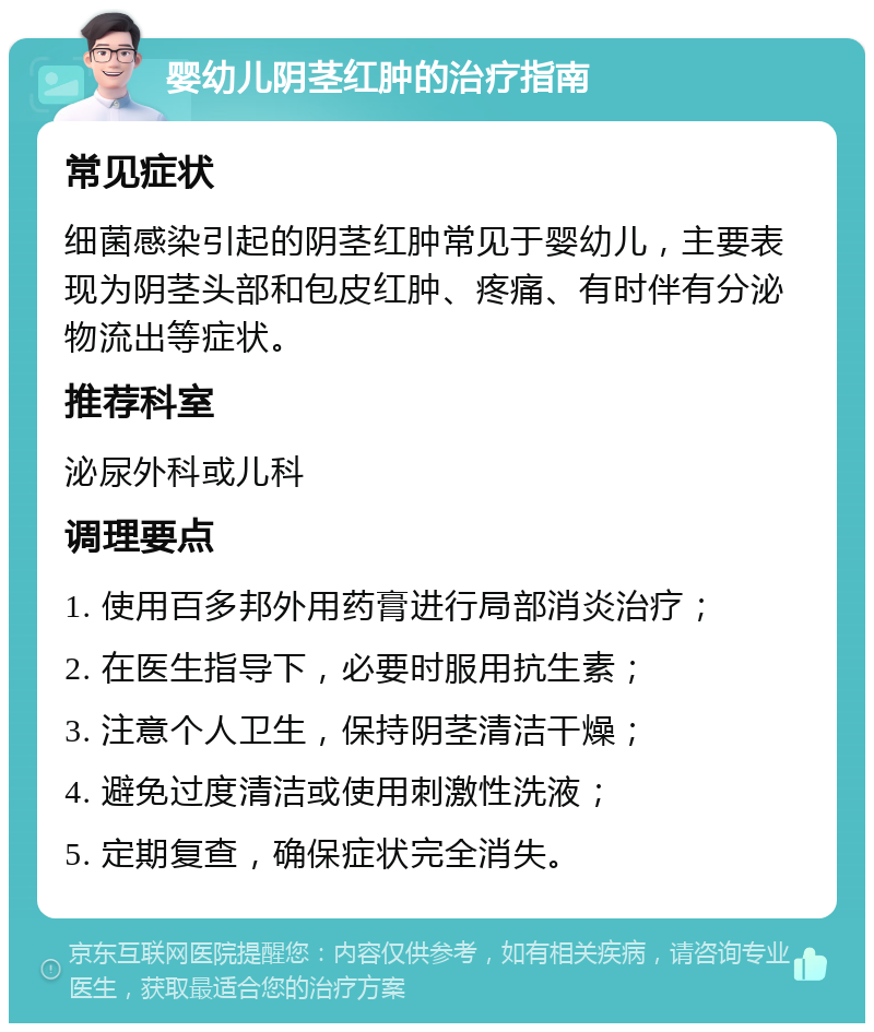 婴幼儿阴茎红肿的治疗指南 常见症状 细菌感染引起的阴茎红肿常见于婴幼儿，主要表现为阴茎头部和包皮红肿、疼痛、有时伴有分泌物流出等症状。 推荐科室 泌尿外科或儿科 调理要点 1. 使用百多邦外用药膏进行局部消炎治疗； 2. 在医生指导下，必要时服用抗生素； 3. 注意个人卫生，保持阴茎清洁干燥； 4. 避免过度清洁或使用刺激性洗液； 5. 定期复查，确保症状完全消失。