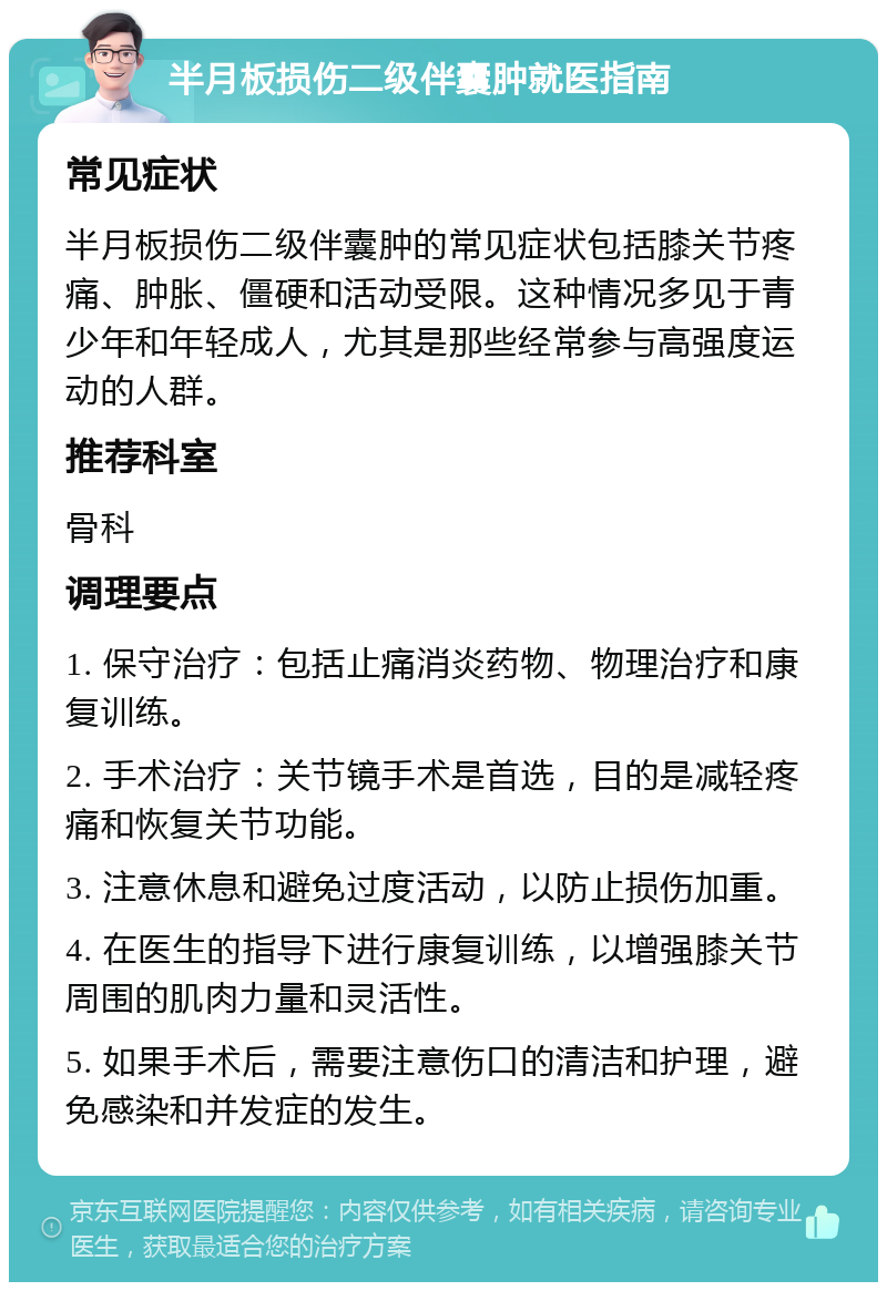 半月板损伤二级伴囊肿就医指南 常见症状 半月板损伤二级伴囊肿的常见症状包括膝关节疼痛、肿胀、僵硬和活动受限。这种情况多见于青少年和年轻成人，尤其是那些经常参与高强度运动的人群。 推荐科室 骨科 调理要点 1. 保守治疗：包括止痛消炎药物、物理治疗和康复训练。 2. 手术治疗：关节镜手术是首选，目的是减轻疼痛和恢复关节功能。 3. 注意休息和避免过度活动，以防止损伤加重。 4. 在医生的指导下进行康复训练，以增强膝关节周围的肌肉力量和灵活性。 5. 如果手术后，需要注意伤口的清洁和护理，避免感染和并发症的发生。