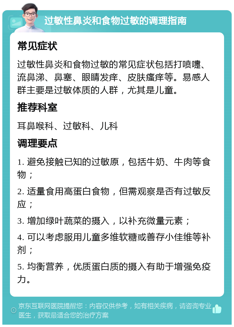 过敏性鼻炎和食物过敏的调理指南 常见症状 过敏性鼻炎和食物过敏的常见症状包括打喷嚏、流鼻涕、鼻塞、眼睛发痒、皮肤瘙痒等。易感人群主要是过敏体质的人群，尤其是儿童。 推荐科室 耳鼻喉科、过敏科、儿科 调理要点 1. 避免接触已知的过敏原，包括牛奶、牛肉等食物； 2. 适量食用高蛋白食物，但需观察是否有过敏反应； 3. 增加绿叶蔬菜的摄入，以补充微量元素； 4. 可以考虑服用儿童多维软糖或善存小佳维等补剂； 5. 均衡营养，优质蛋白质的摄入有助于增强免疫力。