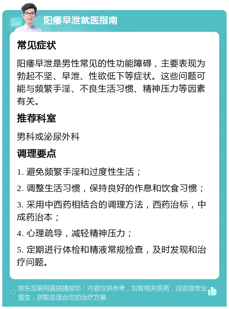 阳痿早泄就医指南 常见症状 阳痿早泄是男性常见的性功能障碍，主要表现为勃起不坚、早泄、性欲低下等症状。这些问题可能与频繁手淫、不良生活习惯、精神压力等因素有关。 推荐科室 男科或泌尿外科 调理要点 1. 避免频繁手淫和过度性生活； 2. 调整生活习惯，保持良好的作息和饮食习惯； 3. 采用中西药相结合的调理方法，西药治标，中成药治本； 4. 心理疏导，减轻精神压力； 5. 定期进行体检和精液常规检查，及时发现和治疗问题。