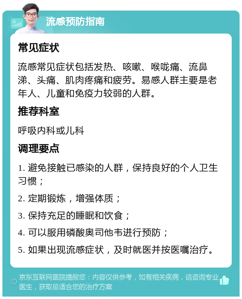 流感预防指南 常见症状 流感常见症状包括发热、咳嗽、喉咙痛、流鼻涕、头痛、肌肉疼痛和疲劳。易感人群主要是老年人、儿童和免疫力较弱的人群。 推荐科室 呼吸内科或儿科 调理要点 1. 避免接触已感染的人群，保持良好的个人卫生习惯； 2. 定期锻炼，增强体质； 3. 保持充足的睡眠和饮食； 4. 可以服用磷酸奥司他韦进行预防； 5. 如果出现流感症状，及时就医并按医嘱治疗。