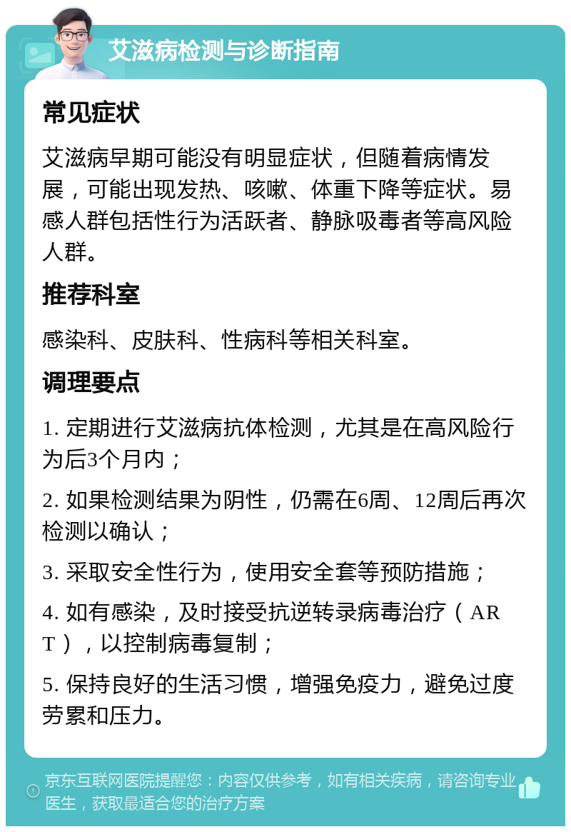 艾滋病检测与诊断指南 常见症状 艾滋病早期可能没有明显症状，但随着病情发展，可能出现发热、咳嗽、体重下降等症状。易感人群包括性行为活跃者、静脉吸毒者等高风险人群。 推荐科室 感染科、皮肤科、性病科等相关科室。 调理要点 1. 定期进行艾滋病抗体检测，尤其是在高风险行为后3个月内； 2. 如果检测结果为阴性，仍需在6周、12周后再次检测以确认； 3. 采取安全性行为，使用安全套等预防措施； 4. 如有感染，及时接受抗逆转录病毒治疗（ART），以控制病毒复制； 5. 保持良好的生活习惯，增强免疫力，避免过度劳累和压力。