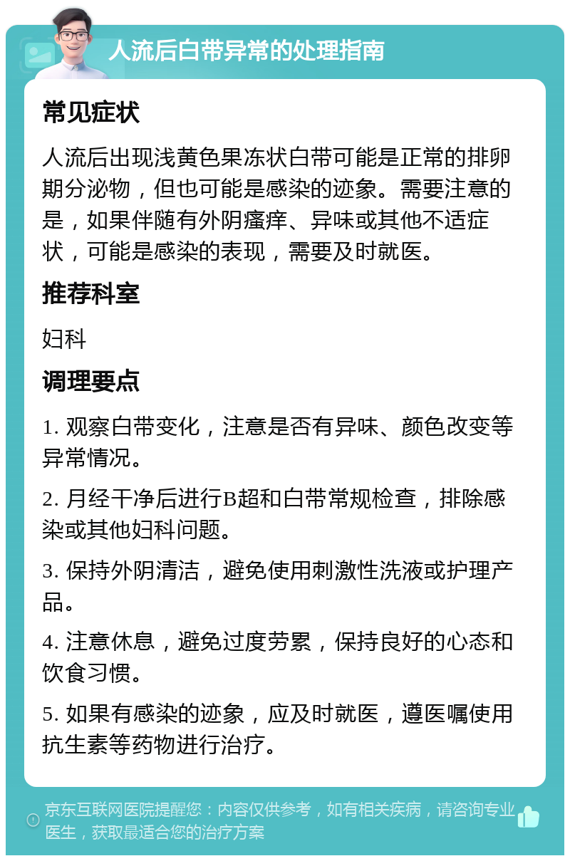 人流后白带异常的处理指南 常见症状 人流后出现浅黄色果冻状白带可能是正常的排卵期分泌物，但也可能是感染的迹象。需要注意的是，如果伴随有外阴瘙痒、异味或其他不适症状，可能是感染的表现，需要及时就医。 推荐科室 妇科 调理要点 1. 观察白带变化，注意是否有异味、颜色改变等异常情况。 2. 月经干净后进行B超和白带常规检查，排除感染或其他妇科问题。 3. 保持外阴清洁，避免使用刺激性洗液或护理产品。 4. 注意休息，避免过度劳累，保持良好的心态和饮食习惯。 5. 如果有感染的迹象，应及时就医，遵医嘱使用抗生素等药物进行治疗。