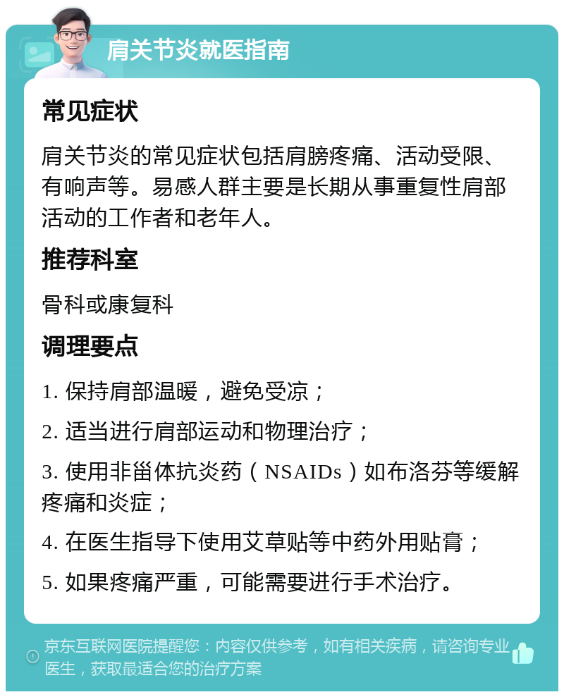 肩关节炎就医指南 常见症状 肩关节炎的常见症状包括肩膀疼痛、活动受限、有响声等。易感人群主要是长期从事重复性肩部活动的工作者和老年人。 推荐科室 骨科或康复科 调理要点 1. 保持肩部温暖，避免受凉； 2. 适当进行肩部运动和物理治疗； 3. 使用非甾体抗炎药（NSAIDs）如布洛芬等缓解疼痛和炎症； 4. 在医生指导下使用艾草贴等中药外用贴膏； 5. 如果疼痛严重，可能需要进行手术治疗。