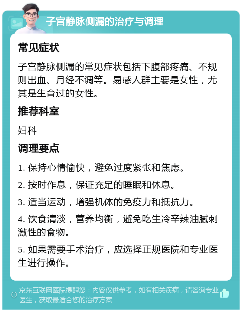 子宫静脉侧漏的治疗与调理 常见症状 子宫静脉侧漏的常见症状包括下腹部疼痛、不规则出血、月经不调等。易感人群主要是女性，尤其是生育过的女性。 推荐科室 妇科 调理要点 1. 保持心情愉快，避免过度紧张和焦虑。 2. 按时作息，保证充足的睡眠和休息。 3. 适当运动，增强机体的免疫力和抵抗力。 4. 饮食清淡，营养均衡，避免吃生冷辛辣油腻刺激性的食物。 5. 如果需要手术治疗，应选择正规医院和专业医生进行操作。