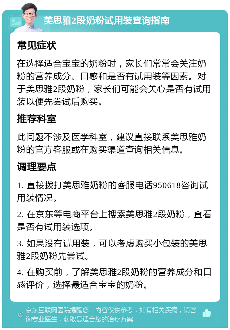 美思雅2段奶粉试用装查询指南 常见症状 在选择适合宝宝的奶粉时，家长们常常会关注奶粉的营养成分、口感和是否有试用装等因素。对于美思雅2段奶粉，家长们可能会关心是否有试用装以便先尝试后购买。 推荐科室 此问题不涉及医学科室，建议直接联系美思雅奶粉的官方客服或在购买渠道查询相关信息。 调理要点 1. 直接拨打美思雅奶粉的客服电话950618咨询试用装情况。 2. 在京东等电商平台上搜索美思雅2段奶粉，查看是否有试用装选项。 3. 如果没有试用装，可以考虑购买小包装的美思雅2段奶粉先尝试。 4. 在购买前，了解美思雅2段奶粉的营养成分和口感评价，选择最适合宝宝的奶粉。