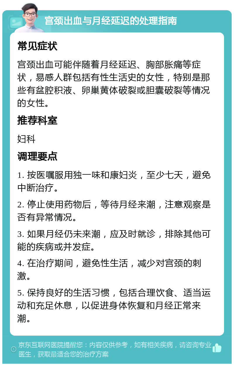 宫颈出血与月经延迟的处理指南 常见症状 宫颈出血可能伴随着月经延迟、胸部胀痛等症状，易感人群包括有性生活史的女性，特别是那些有盆腔积液、卵巢黄体破裂或胆囊破裂等情况的女性。 推荐科室 妇科 调理要点 1. 按医嘱服用独一味和康妇炎，至少七天，避免中断治疗。 2. 停止使用药物后，等待月经来潮，注意观察是否有异常情况。 3. 如果月经仍未来潮，应及时就诊，排除其他可能的疾病或并发症。 4. 在治疗期间，避免性生活，减少对宫颈的刺激。 5. 保持良好的生活习惯，包括合理饮食、适当运动和充足休息，以促进身体恢复和月经正常来潮。