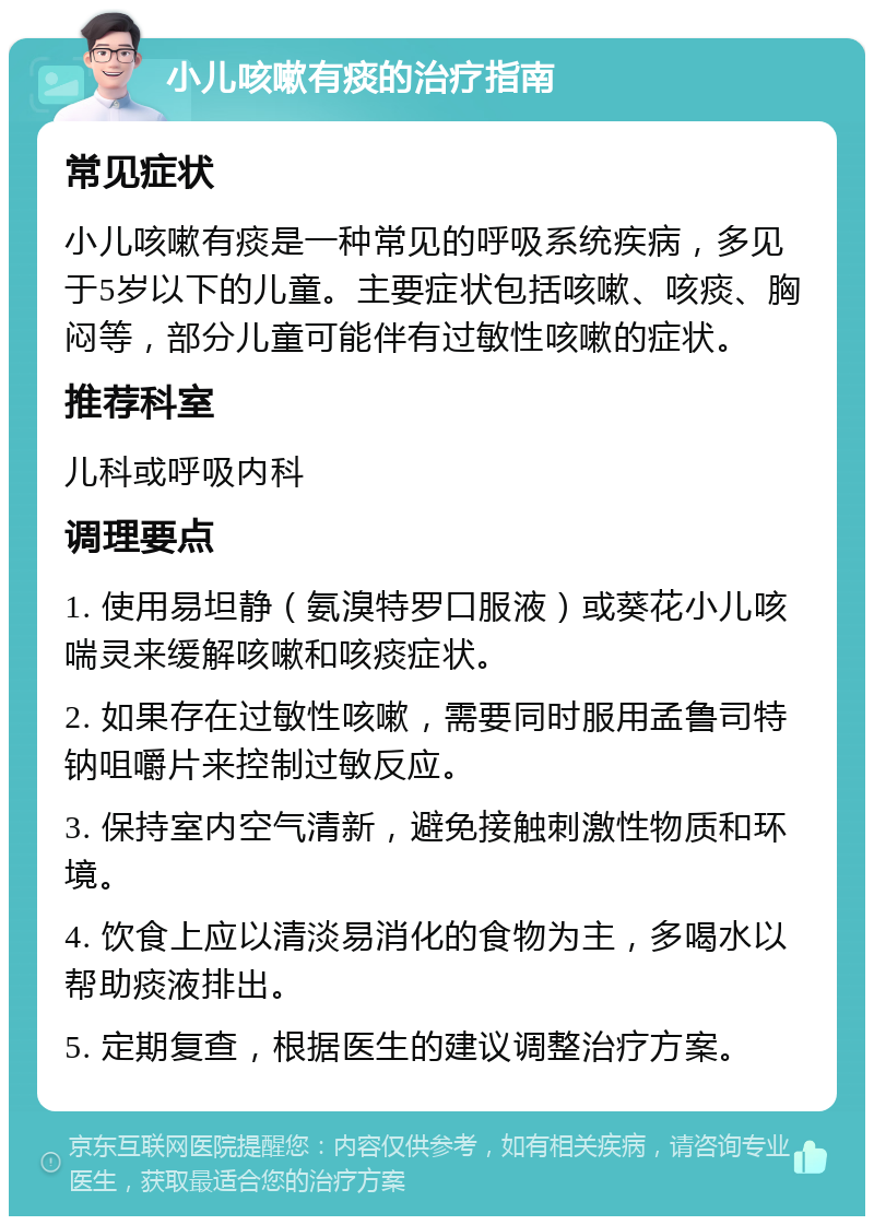 小儿咳嗽有痰的治疗指南 常见症状 小儿咳嗽有痰是一种常见的呼吸系统疾病，多见于5岁以下的儿童。主要症状包括咳嗽、咳痰、胸闷等，部分儿童可能伴有过敏性咳嗽的症状。 推荐科室 儿科或呼吸内科 调理要点 1. 使用易坦静（氨溴特罗口服液）或葵花小儿咳喘灵来缓解咳嗽和咳痰症状。 2. 如果存在过敏性咳嗽，需要同时服用孟鲁司特钠咀嚼片来控制过敏反应。 3. 保持室内空气清新，避免接触刺激性物质和环境。 4. 饮食上应以清淡易消化的食物为主，多喝水以帮助痰液排出。 5. 定期复查，根据医生的建议调整治疗方案。