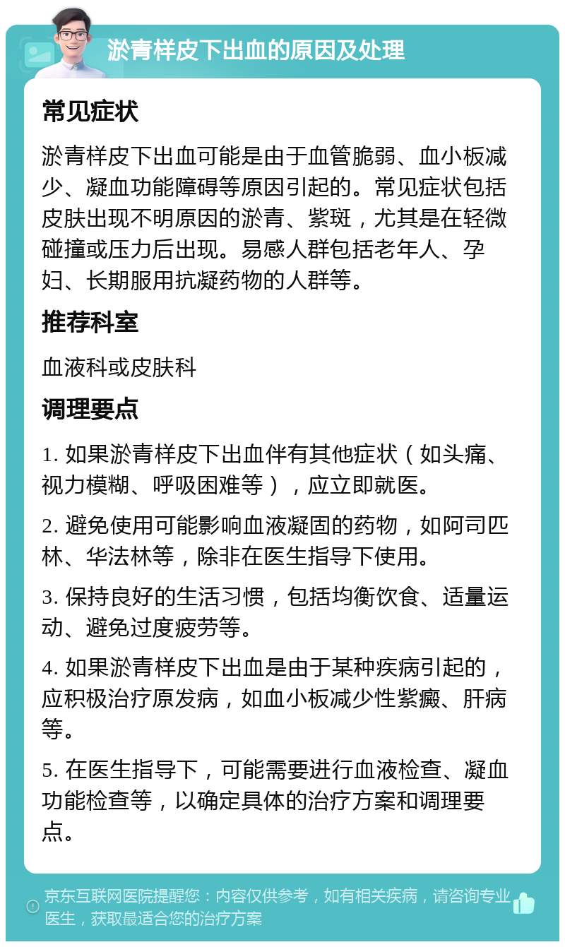 淤青样皮下出血的原因及处理 常见症状 淤青样皮下出血可能是由于血管脆弱、血小板减少、凝血功能障碍等原因引起的。常见症状包括皮肤出现不明原因的淤青、紫斑，尤其是在轻微碰撞或压力后出现。易感人群包括老年人、孕妇、长期服用抗凝药物的人群等。 推荐科室 血液科或皮肤科 调理要点 1. 如果淤青样皮下出血伴有其他症状（如头痛、视力模糊、呼吸困难等），应立即就医。 2. 避免使用可能影响血液凝固的药物，如阿司匹林、华法林等，除非在医生指导下使用。 3. 保持良好的生活习惯，包括均衡饮食、适量运动、避免过度疲劳等。 4. 如果淤青样皮下出血是由于某种疾病引起的，应积极治疗原发病，如血小板减少性紫癜、肝病等。 5. 在医生指导下，可能需要进行血液检查、凝血功能检查等，以确定具体的治疗方案和调理要点。