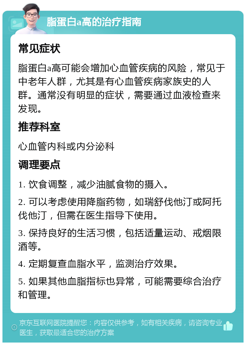 脂蛋白a高的治疗指南 常见症状 脂蛋白a高可能会增加心血管疾病的风险，常见于中老年人群，尤其是有心血管疾病家族史的人群。通常没有明显的症状，需要通过血液检查来发现。 推荐科室 心血管内科或内分泌科 调理要点 1. 饮食调整，减少油腻食物的摄入。 2. 可以考虑使用降脂药物，如瑞舒伐他汀或阿托伐他汀，但需在医生指导下使用。 3. 保持良好的生活习惯，包括适量运动、戒烟限酒等。 4. 定期复查血脂水平，监测治疗效果。 5. 如果其他血脂指标也异常，可能需要综合治疗和管理。