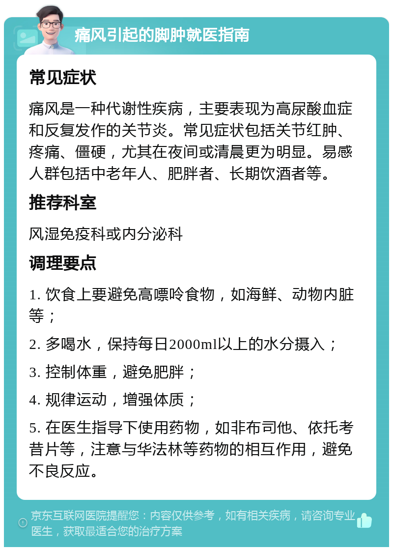 痛风引起的脚肿就医指南 常见症状 痛风是一种代谢性疾病，主要表现为高尿酸血症和反复发作的关节炎。常见症状包括关节红肿、疼痛、僵硬，尤其在夜间或清晨更为明显。易感人群包括中老年人、肥胖者、长期饮酒者等。 推荐科室 风湿免疫科或内分泌科 调理要点 1. 饮食上要避免高嘌呤食物，如海鲜、动物内脏等； 2. 多喝水，保持每日2000ml以上的水分摄入； 3. 控制体重，避免肥胖； 4. 规律运动，增强体质； 5. 在医生指导下使用药物，如非布司他、依托考昔片等，注意与华法林等药物的相互作用，避免不良反应。