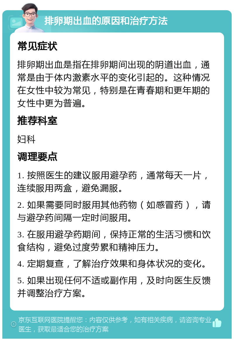 排卵期出血的原因和治疗方法 常见症状 排卵期出血是指在排卵期间出现的阴道出血，通常是由于体内激素水平的变化引起的。这种情况在女性中较为常见，特别是在青春期和更年期的女性中更为普遍。 推荐科室 妇科 调理要点 1. 按照医生的建议服用避孕药，通常每天一片，连续服用两盒，避免漏服。 2. 如果需要同时服用其他药物（如感冒药），请与避孕药间隔一定时间服用。 3. 在服用避孕药期间，保持正常的生活习惯和饮食结构，避免过度劳累和精神压力。 4. 定期复查，了解治疗效果和身体状况的变化。 5. 如果出现任何不适或副作用，及时向医生反馈并调整治疗方案。