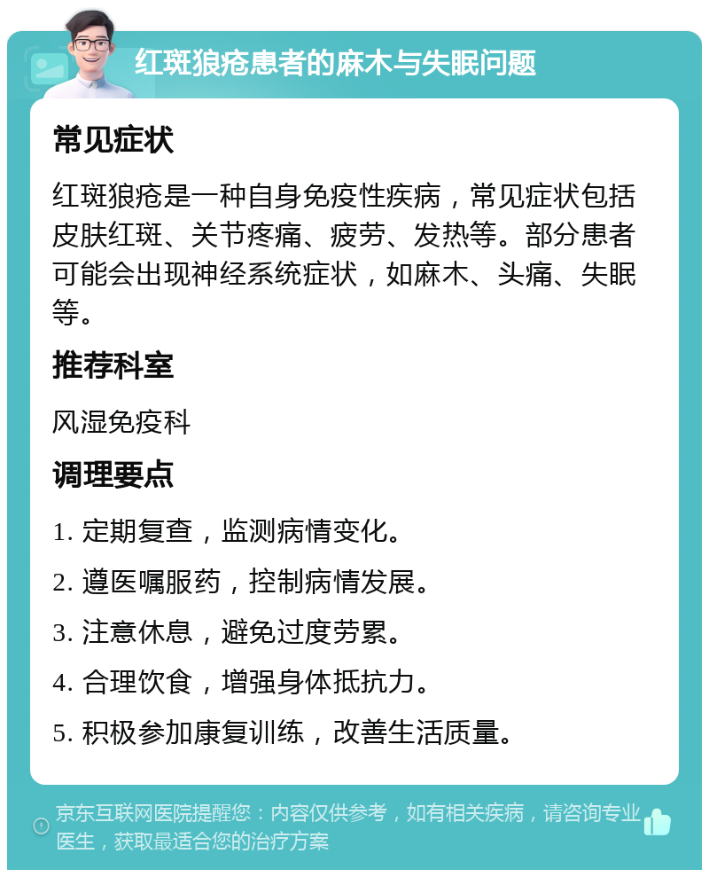 红斑狼疮患者的麻木与失眠问题 常见症状 红斑狼疮是一种自身免疫性疾病，常见症状包括皮肤红斑、关节疼痛、疲劳、发热等。部分患者可能会出现神经系统症状，如麻木、头痛、失眠等。 推荐科室 风湿免疫科 调理要点 1. 定期复查，监测病情变化。 2. 遵医嘱服药，控制病情发展。 3. 注意休息，避免过度劳累。 4. 合理饮食，增强身体抵抗力。 5. 积极参加康复训练，改善生活质量。