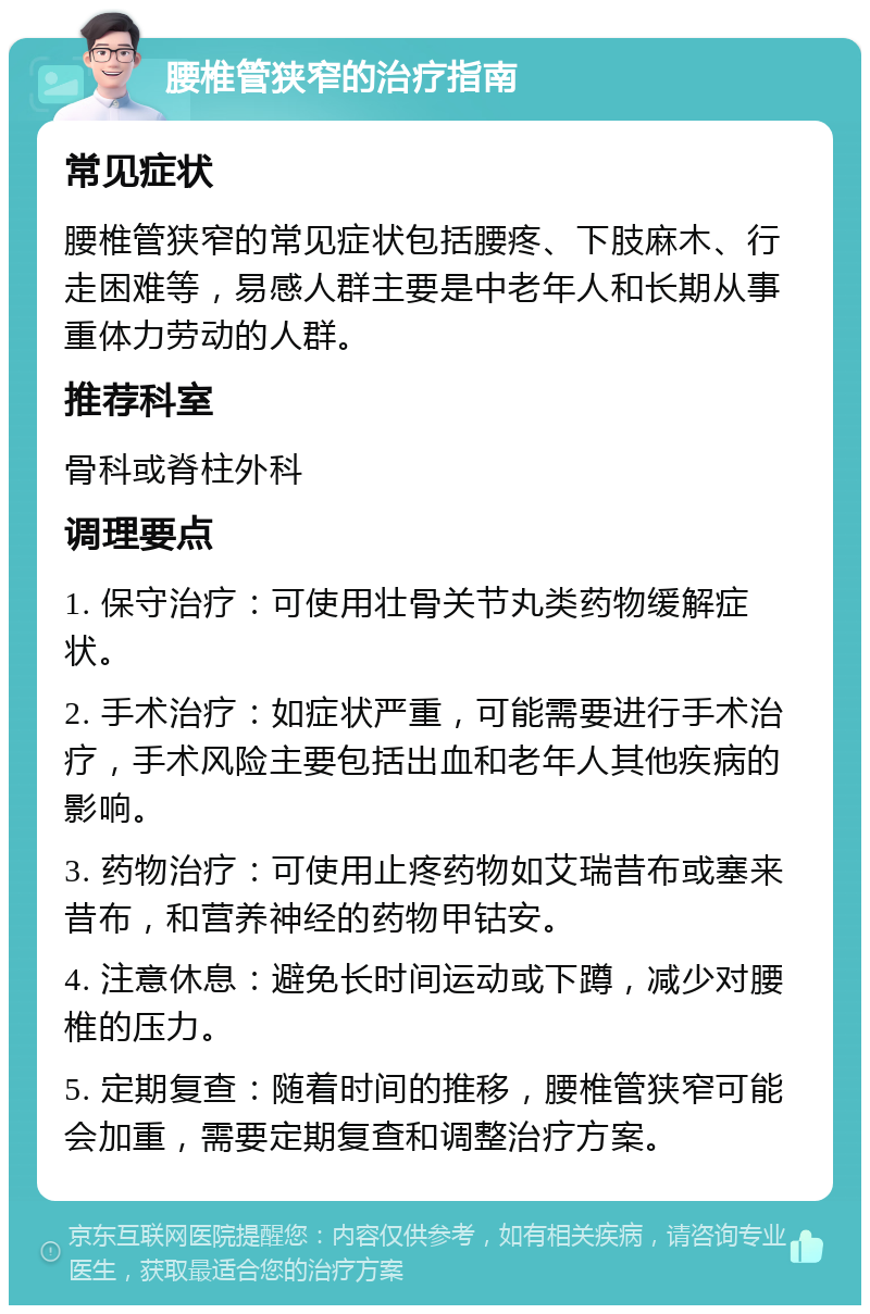 腰椎管狭窄的治疗指南 常见症状 腰椎管狭窄的常见症状包括腰疼、下肢麻木、行走困难等，易感人群主要是中老年人和长期从事重体力劳动的人群。 推荐科室 骨科或脊柱外科 调理要点 1. 保守治疗：可使用壮骨关节丸类药物缓解症状。 2. 手术治疗：如症状严重，可能需要进行手术治疗，手术风险主要包括出血和老年人其他疾病的影响。 3. 药物治疗：可使用止疼药物如艾瑞昔布或塞来昔布，和营养神经的药物甲钴安。 4. 注意休息：避免长时间运动或下蹲，减少对腰椎的压力。 5. 定期复查：随着时间的推移，腰椎管狭窄可能会加重，需要定期复查和调整治疗方案。