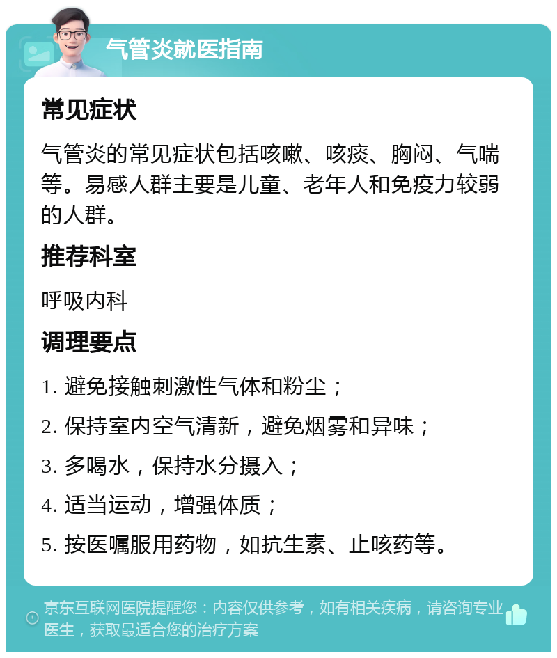 气管炎就医指南 常见症状 气管炎的常见症状包括咳嗽、咳痰、胸闷、气喘等。易感人群主要是儿童、老年人和免疫力较弱的人群。 推荐科室 呼吸内科 调理要点 1. 避免接触刺激性气体和粉尘； 2. 保持室内空气清新，避免烟雾和异味； 3. 多喝水，保持水分摄入； 4. 适当运动，增强体质； 5. 按医嘱服用药物，如抗生素、止咳药等。