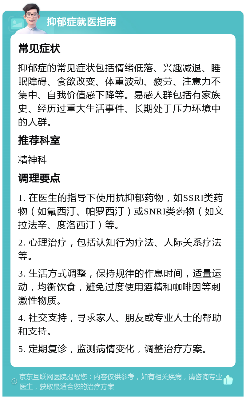 抑郁症就医指南 常见症状 抑郁症的常见症状包括情绪低落、兴趣减退、睡眠障碍、食欲改变、体重波动、疲劳、注意力不集中、自我价值感下降等。易感人群包括有家族史、经历过重大生活事件、长期处于压力环境中的人群。 推荐科室 精神科 调理要点 1. 在医生的指导下使用抗抑郁药物，如SSRI类药物（如氟西汀、帕罗西汀）或SNRI类药物（如文拉法辛、度洛西汀）等。 2. 心理治疗，包括认知行为疗法、人际关系疗法等。 3. 生活方式调整，保持规律的作息时间，适量运动，均衡饮食，避免过度使用酒精和咖啡因等刺激性物质。 4. 社交支持，寻求家人、朋友或专业人士的帮助和支持。 5. 定期复诊，监测病情变化，调整治疗方案。