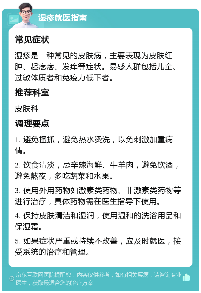 湿疹就医指南 常见症状 湿疹是一种常见的皮肤病，主要表现为皮肤红肿、起疙瘩、发痒等症状。易感人群包括儿童、过敏体质者和免疫力低下者。 推荐科室 皮肤科 调理要点 1. 避免搔抓，避免热水烫洗，以免刺激加重病情。 2. 饮食清淡，忌辛辣海鲜、牛羊肉，避免饮酒，避免熬夜，多吃蔬菜和水果。 3. 使用外用药物如激素类药物、非激素类药物等进行治疗，具体药物需在医生指导下使用。 4. 保持皮肤清洁和湿润，使用温和的洗浴用品和保湿霜。 5. 如果症状严重或持续不改善，应及时就医，接受系统的治疗和管理。