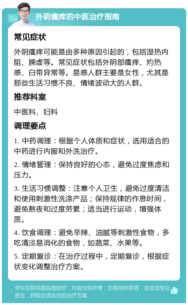 外阴瘙痒的中医治疗指南 常见症状 外阴瘙痒可能是由多种原因引起的，包括湿热内阻、脾虚等。常见症状包括外阴部瘙痒、灼热感、白带异常等。易感人群主要是女性，尤其是那些生活习惯不良、情绪波动大的人群。 推荐科室 中医科、妇科 调理要点 1. 中药调理：根据个人体质和症状，选用适合的中药进行内服和外洗治疗。 2. 情绪管理：保持良好的心态，避免过度焦虑和压力。 3. 生活习惯调整：注意个人卫生，避免过度清洁和使用刺激性洗涤产品；保持规律的作息时间，避免熬夜和过度劳累；适当进行运动，增强体质。 4. 饮食调理：避免辛辣、油腻等刺激性食物，多吃清淡易消化的食物，如蔬菜、水果等。 5. 定期复诊：在治疗过程中，定期复诊，根据症状变化调整治疗方案。