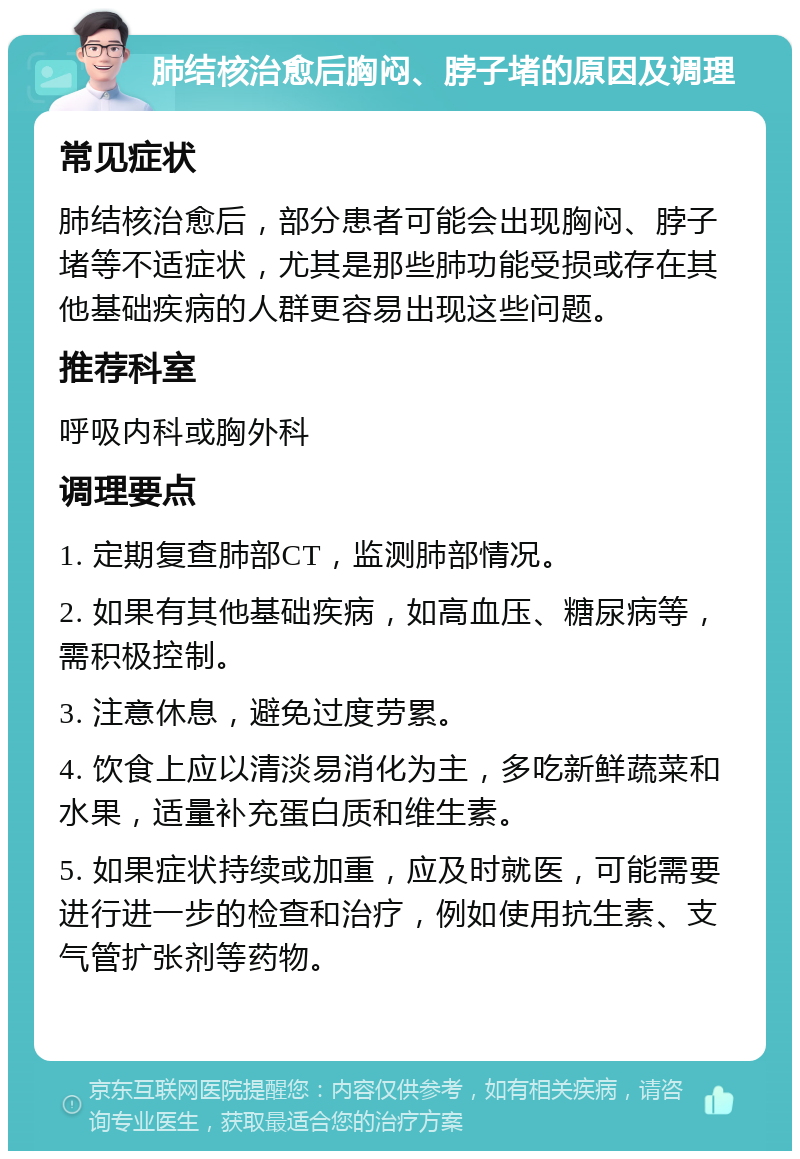 肺结核治愈后胸闷、脖子堵的原因及调理 常见症状 肺结核治愈后，部分患者可能会出现胸闷、脖子堵等不适症状，尤其是那些肺功能受损或存在其他基础疾病的人群更容易出现这些问题。 推荐科室 呼吸内科或胸外科 调理要点 1. 定期复查肺部CT，监测肺部情况。 2. 如果有其他基础疾病，如高血压、糖尿病等，需积极控制。 3. 注意休息，避免过度劳累。 4. 饮食上应以清淡易消化为主，多吃新鲜蔬菜和水果，适量补充蛋白质和维生素。 5. 如果症状持续或加重，应及时就医，可能需要进行进一步的检查和治疗，例如使用抗生素、支气管扩张剂等药物。