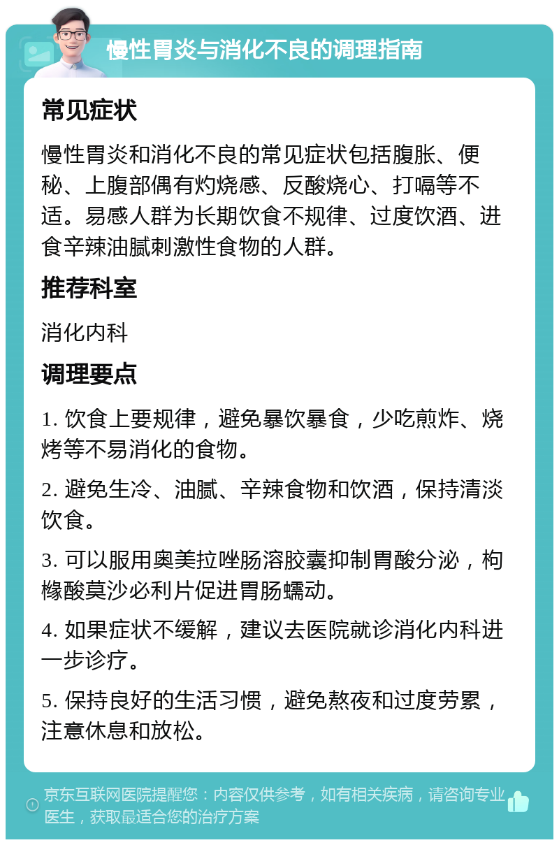 慢性胃炎与消化不良的调理指南 常见症状 慢性胃炎和消化不良的常见症状包括腹胀、便秘、上腹部偶有灼烧感、反酸烧心、打嗝等不适。易感人群为长期饮食不规律、过度饮酒、进食辛辣油腻刺激性食物的人群。 推荐科室 消化内科 调理要点 1. 饮食上要规律，避免暴饮暴食，少吃煎炸、烧烤等不易消化的食物。 2. 避免生冷、油腻、辛辣食物和饮酒，保持清淡饮食。 3. 可以服用奥美拉唑肠溶胶囊抑制胃酸分泌，枸橼酸莫沙必利片促进胃肠蠕动。 4. 如果症状不缓解，建议去医院就诊消化内科进一步诊疗。 5. 保持良好的生活习惯，避免熬夜和过度劳累，注意休息和放松。