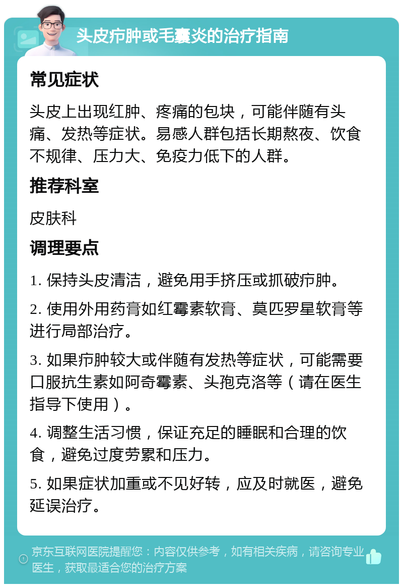 头皮疖肿或毛囊炎的治疗指南 常见症状 头皮上出现红肿、疼痛的包块，可能伴随有头痛、发热等症状。易感人群包括长期熬夜、饮食不规律、压力大、免疫力低下的人群。 推荐科室 皮肤科 调理要点 1. 保持头皮清洁，避免用手挤压或抓破疖肿。 2. 使用外用药膏如红霉素软膏、莫匹罗星软膏等进行局部治疗。 3. 如果疖肿较大或伴随有发热等症状，可能需要口服抗生素如阿奇霉素、头孢克洛等（请在医生指导下使用）。 4. 调整生活习惯，保证充足的睡眠和合理的饮食，避免过度劳累和压力。 5. 如果症状加重或不见好转，应及时就医，避免延误治疗。