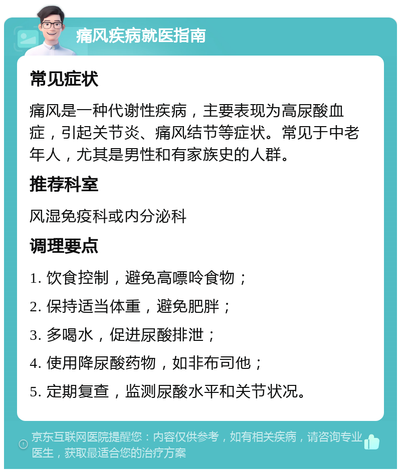 痛风疾病就医指南 常见症状 痛风是一种代谢性疾病，主要表现为高尿酸血症，引起关节炎、痛风结节等症状。常见于中老年人，尤其是男性和有家族史的人群。 推荐科室 风湿免疫科或内分泌科 调理要点 1. 饮食控制，避免高嘌呤食物； 2. 保持适当体重，避免肥胖； 3. 多喝水，促进尿酸排泄； 4. 使用降尿酸药物，如非布司他； 5. 定期复查，监测尿酸水平和关节状况。