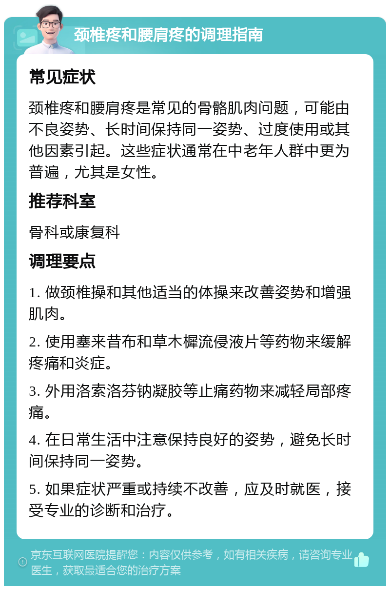 颈椎疼和腰肩疼的调理指南 常见症状 颈椎疼和腰肩疼是常见的骨骼肌肉问题，可能由不良姿势、长时间保持同一姿势、过度使用或其他因素引起。这些症状通常在中老年人群中更为普遍，尤其是女性。 推荐科室 骨科或康复科 调理要点 1. 做颈椎操和其他适当的体操来改善姿势和增强肌肉。 2. 使用塞来昔布和草木樨流侵液片等药物来缓解疼痛和炎症。 3. 外用洛索洛芬钠凝胶等止痛药物来减轻局部疼痛。 4. 在日常生活中注意保持良好的姿势，避免长时间保持同一姿势。 5. 如果症状严重或持续不改善，应及时就医，接受专业的诊断和治疗。