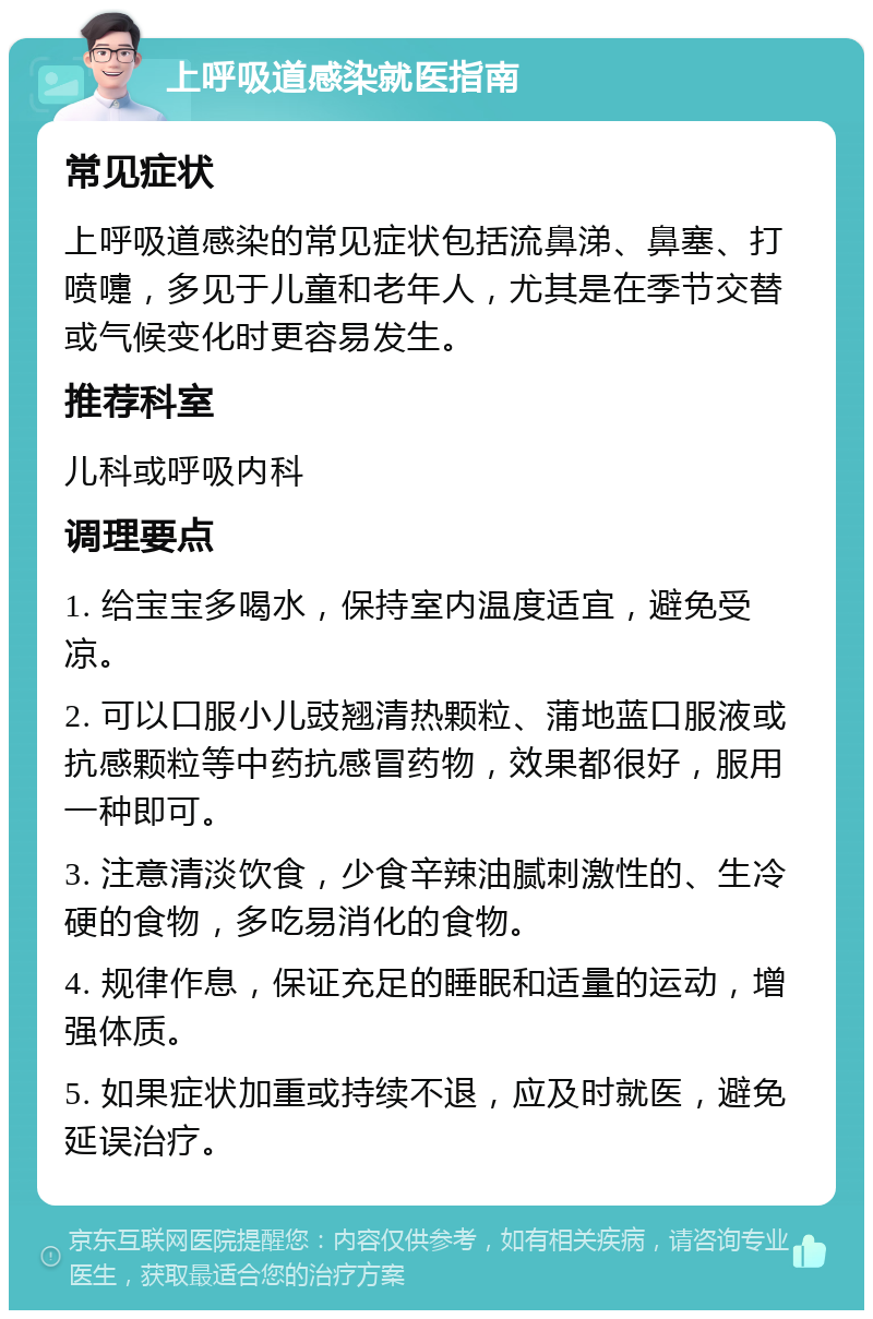 上呼吸道感染就医指南 常见症状 上呼吸道感染的常见症状包括流鼻涕、鼻塞、打喷嚏，多见于儿童和老年人，尤其是在季节交替或气候变化时更容易发生。 推荐科室 儿科或呼吸内科 调理要点 1. 给宝宝多喝水，保持室内温度适宜，避免受凉。 2. 可以口服小儿豉翘清热颗粒、蒲地蓝口服液或抗感颗粒等中药抗感冒药物，效果都很好，服用一种即可。 3. 注意清淡饮食，少食辛辣油腻刺激性的、生冷硬的食物，多吃易消化的食物。 4. 规律作息，保证充足的睡眠和适量的运动，增强体质。 5. 如果症状加重或持续不退，应及时就医，避免延误治疗。