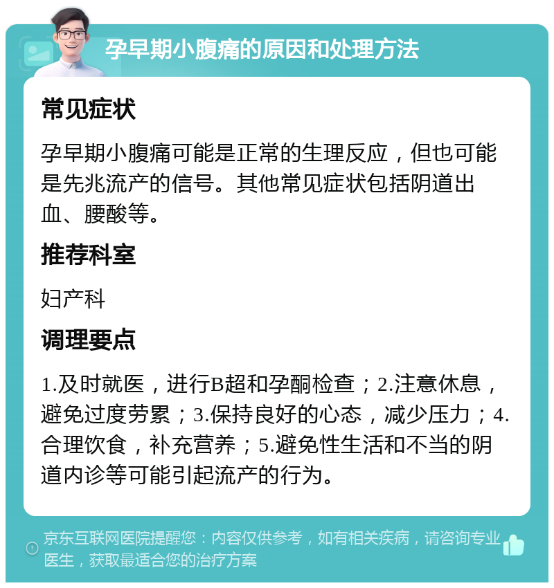 孕早期小腹痛的原因和处理方法 常见症状 孕早期小腹痛可能是正常的生理反应，但也可能是先兆流产的信号。其他常见症状包括阴道出血、腰酸等。 推荐科室 妇产科 调理要点 1.及时就医，进行B超和孕酮检查；2.注意休息，避免过度劳累；3.保持良好的心态，减少压力；4.合理饮食，补充营养；5.避免性生活和不当的阴道内诊等可能引起流产的行为。