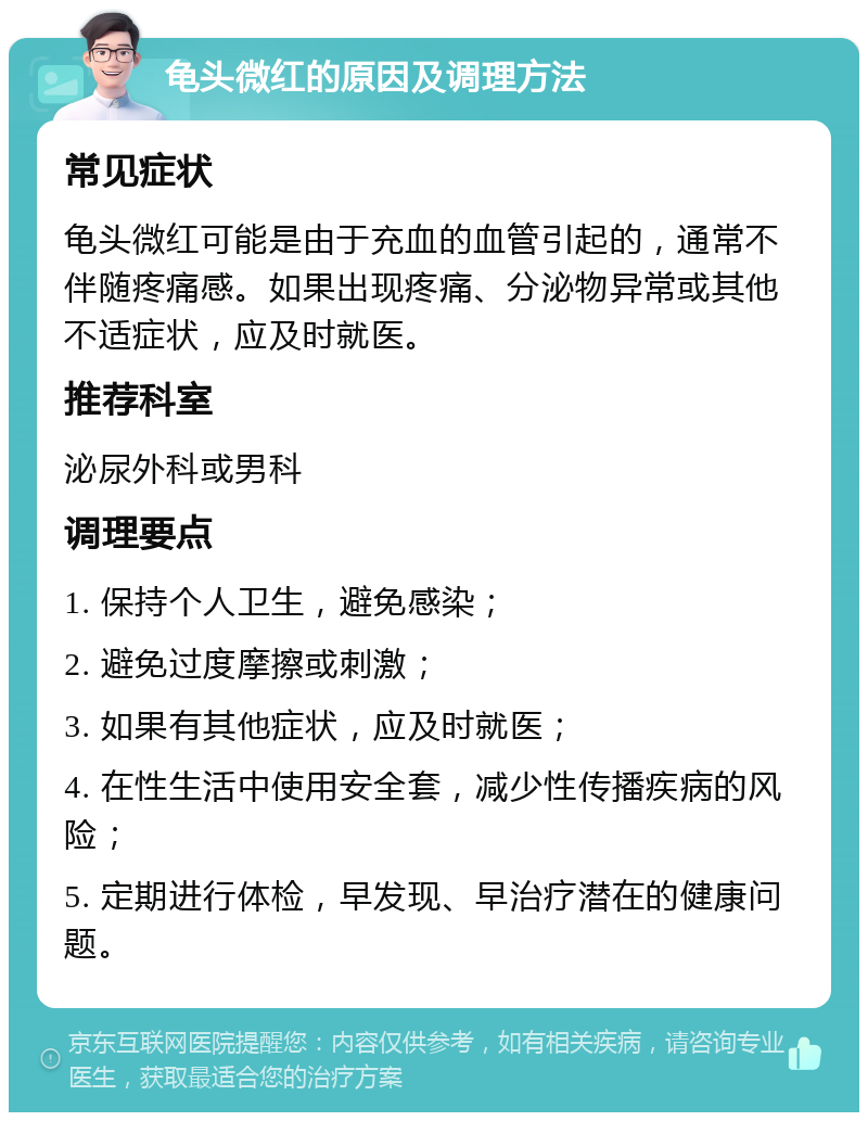 龟头微红的原因及调理方法 常见症状 龟头微红可能是由于充血的血管引起的，通常不伴随疼痛感。如果出现疼痛、分泌物异常或其他不适症状，应及时就医。 推荐科室 泌尿外科或男科 调理要点 1. 保持个人卫生，避免感染； 2. 避免过度摩擦或刺激； 3. 如果有其他症状，应及时就医； 4. 在性生活中使用安全套，减少性传播疾病的风险； 5. 定期进行体检，早发现、早治疗潜在的健康问题。