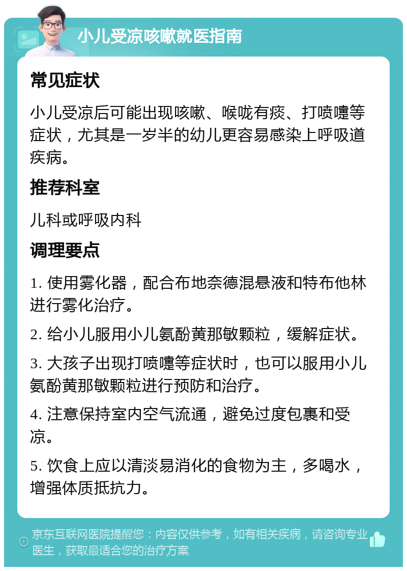 小儿受凉咳嗽就医指南 常见症状 小儿受凉后可能出现咳嗽、喉咙有痰、打喷嚏等症状，尤其是一岁半的幼儿更容易感染上呼吸道疾病。 推荐科室 儿科或呼吸内科 调理要点 1. 使用雾化器，配合布地奈德混悬液和特布他林进行雾化治疗。 2. 给小儿服用小儿氨酚黄那敏颗粒，缓解症状。 3. 大孩子出现打喷嚏等症状时，也可以服用小儿氨酚黄那敏颗粒进行预防和治疗。 4. 注意保持室内空气流通，避免过度包裹和受凉。 5. 饮食上应以清淡易消化的食物为主，多喝水，增强体质抵抗力。