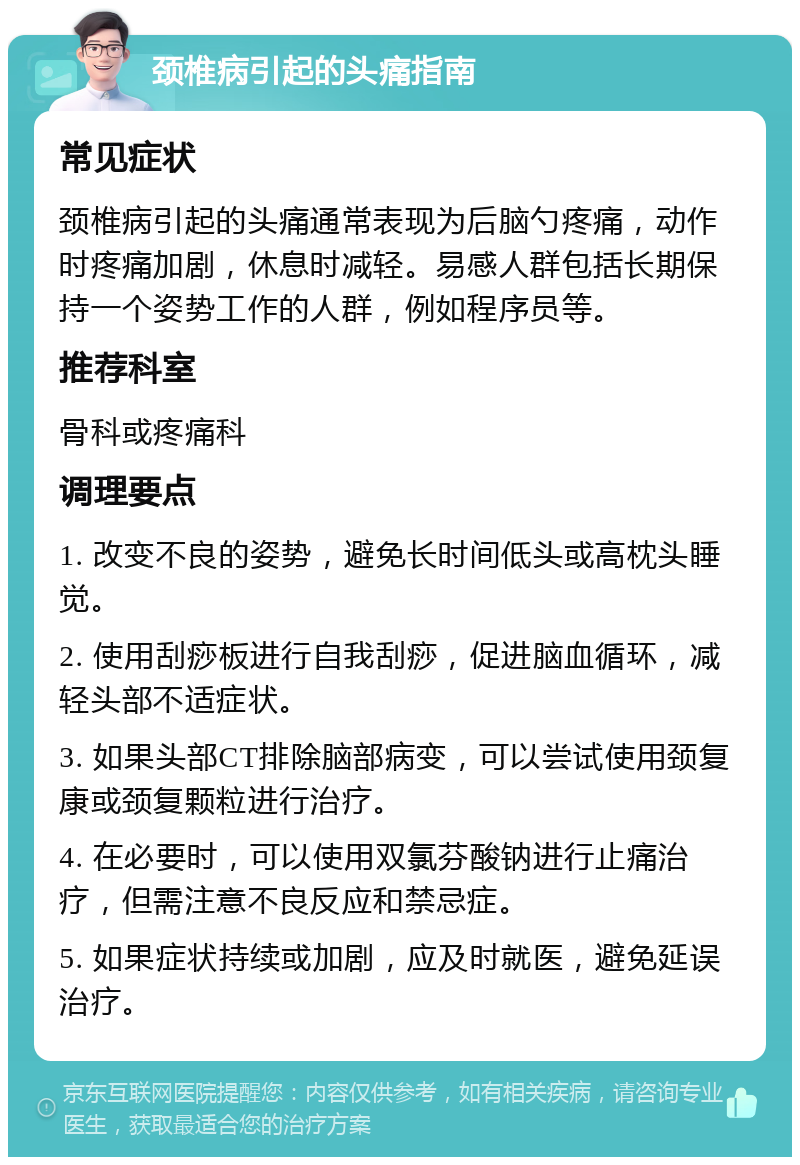 颈椎病引起的头痛指南 常见症状 颈椎病引起的头痛通常表现为后脑勺疼痛，动作时疼痛加剧，休息时减轻。易感人群包括长期保持一个姿势工作的人群，例如程序员等。 推荐科室 骨科或疼痛科 调理要点 1. 改变不良的姿势，避免长时间低头或高枕头睡觉。 2. 使用刮痧板进行自我刮痧，促进脑血循环，减轻头部不适症状。 3. 如果头部CT排除脑部病变，可以尝试使用颈复康或颈复颗粒进行治疗。 4. 在必要时，可以使用双氯芬酸钠进行止痛治疗，但需注意不良反应和禁忌症。 5. 如果症状持续或加剧，应及时就医，避免延误治疗。