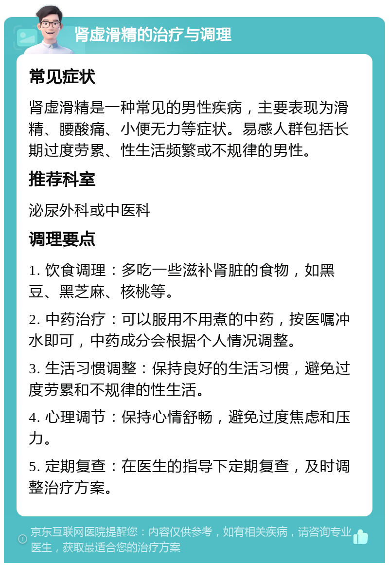 肾虚滑精的治疗与调理 常见症状 肾虚滑精是一种常见的男性疾病，主要表现为滑精、腰酸痛、小便无力等症状。易感人群包括长期过度劳累、性生活频繁或不规律的男性。 推荐科室 泌尿外科或中医科 调理要点 1. 饮食调理：多吃一些滋补肾脏的食物，如黑豆、黑芝麻、核桃等。 2. 中药治疗：可以服用不用煮的中药，按医嘱冲水即可，中药成分会根据个人情况调整。 3. 生活习惯调整：保持良好的生活习惯，避免过度劳累和不规律的性生活。 4. 心理调节：保持心情舒畅，避免过度焦虑和压力。 5. 定期复查：在医生的指导下定期复查，及时调整治疗方案。