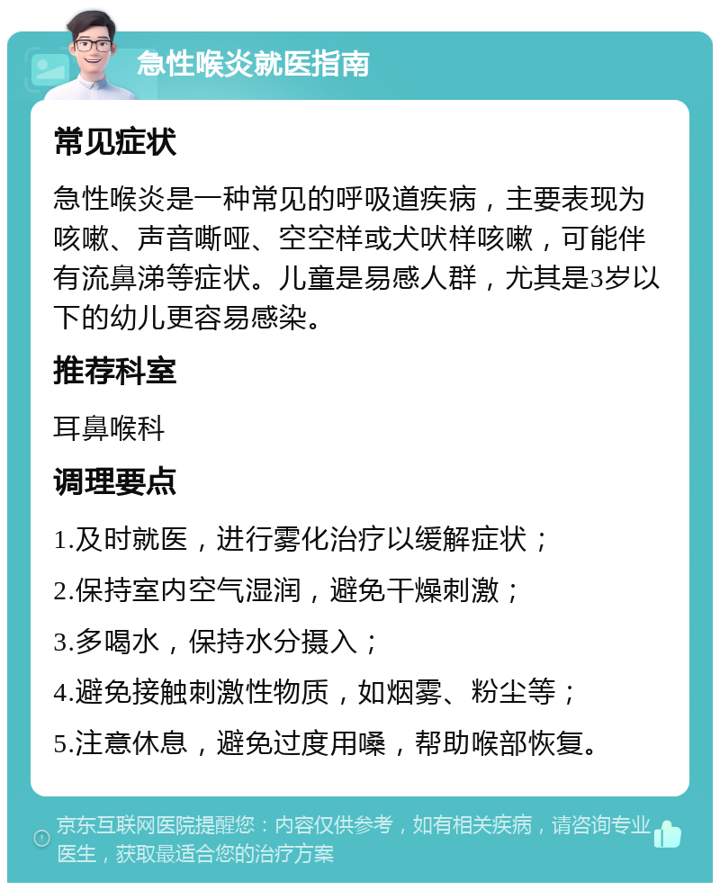 急性喉炎就医指南 常见症状 急性喉炎是一种常见的呼吸道疾病，主要表现为咳嗽、声音嘶哑、空空样或犬吠样咳嗽，可能伴有流鼻涕等症状。儿童是易感人群，尤其是3岁以下的幼儿更容易感染。 推荐科室 耳鼻喉科 调理要点 1.及时就医，进行雾化治疗以缓解症状； 2.保持室内空气湿润，避免干燥刺激； 3.多喝水，保持水分摄入； 4.避免接触刺激性物质，如烟雾、粉尘等； 5.注意休息，避免过度用嗓，帮助喉部恢复。