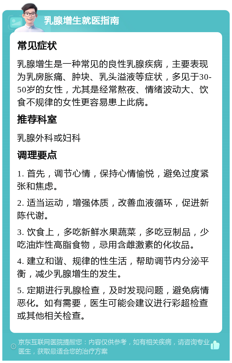 乳腺增生就医指南 常见症状 乳腺增生是一种常见的良性乳腺疾病，主要表现为乳房胀痛、肿块、乳头溢液等症状，多见于30-50岁的女性，尤其是经常熬夜、情绪波动大、饮食不规律的女性更容易患上此病。 推荐科室 乳腺外科或妇科 调理要点 1. 首先，调节心情，保持心情愉悦，避免过度紧张和焦虑。 2. 适当运动，增强体质，改善血液循环，促进新陈代谢。 3. 饮食上，多吃新鲜水果蔬菜，多吃豆制品，少吃油炸性高脂食物，忌用含雌激素的化妆品。 4. 建立和谐、规律的性生活，帮助调节内分泌平衡，减少乳腺增生的发生。 5. 定期进行乳腺检查，及时发现问题，避免病情恶化。如有需要，医生可能会建议进行彩超检查或其他相关检查。