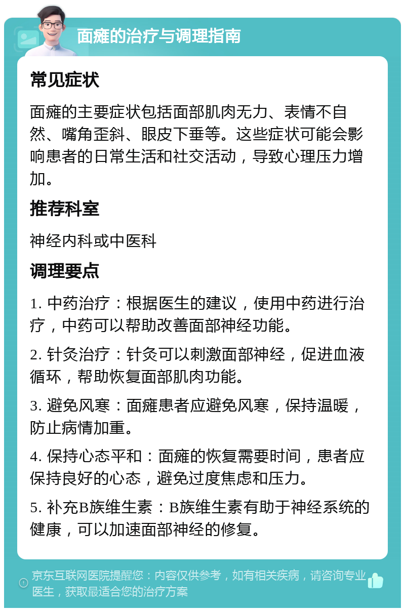 面瘫的治疗与调理指南 常见症状 面瘫的主要症状包括面部肌肉无力、表情不自然、嘴角歪斜、眼皮下垂等。这些症状可能会影响患者的日常生活和社交活动，导致心理压力增加。 推荐科室 神经内科或中医科 调理要点 1. 中药治疗：根据医生的建议，使用中药进行治疗，中药可以帮助改善面部神经功能。 2. 针灸治疗：针灸可以刺激面部神经，促进血液循环，帮助恢复面部肌肉功能。 3. 避免风寒：面瘫患者应避免风寒，保持温暖，防止病情加重。 4. 保持心态平和：面瘫的恢复需要时间，患者应保持良好的心态，避免过度焦虑和压力。 5. 补充B族维生素：B族维生素有助于神经系统的健康，可以加速面部神经的修复。