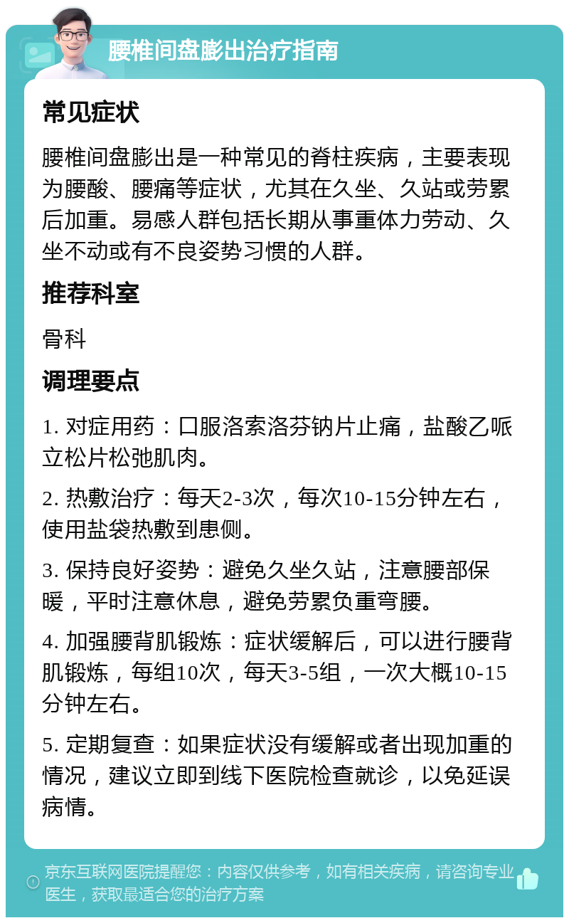 腰椎间盘膨出治疗指南 常见症状 腰椎间盘膨出是一种常见的脊柱疾病，主要表现为腰酸、腰痛等症状，尤其在久坐、久站或劳累后加重。易感人群包括长期从事重体力劳动、久坐不动或有不良姿势习惯的人群。 推荐科室 骨科 调理要点 1. 对症用药：口服洛索洛芬钠片止痛，盐酸乙哌立松片松弛肌肉。 2. 热敷治疗：每天2-3次，每次10-15分钟左右，使用盐袋热敷到患侧。 3. 保持良好姿势：避免久坐久站，注意腰部保暖，平时注意休息，避免劳累负重弯腰。 4. 加强腰背肌锻炼：症状缓解后，可以进行腰背肌锻炼，每组10次，每天3-5组，一次大概10-15分钟左右。 5. 定期复查：如果症状没有缓解或者出现加重的情况，建议立即到线下医院检查就诊，以免延误病情。